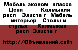 Мебель эконом. класса › Цена ­ 500 - Калмыкия респ., Элиста г. Мебель, интерьер » Столы и стулья   . Калмыкия респ.,Элиста г.